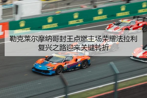 勒克莱尔摩纳哥封王点燃主场荣耀法拉利复兴之路迎来关键转折