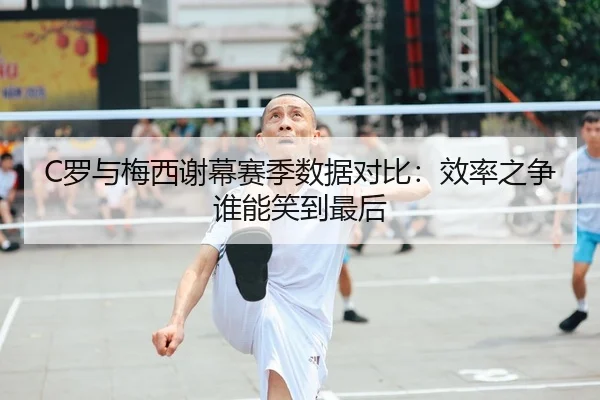 C罗与梅西谢幕赛季数据对比：效率之争谁能笑到最后